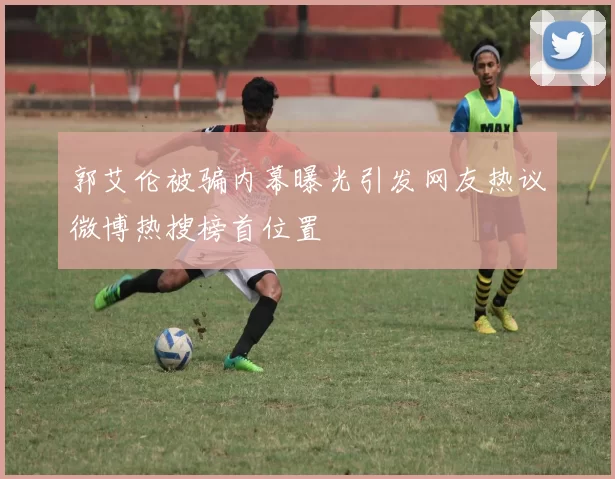 郭艾伦被骗内幕曝光引发网友热议微博热搜榜首位置