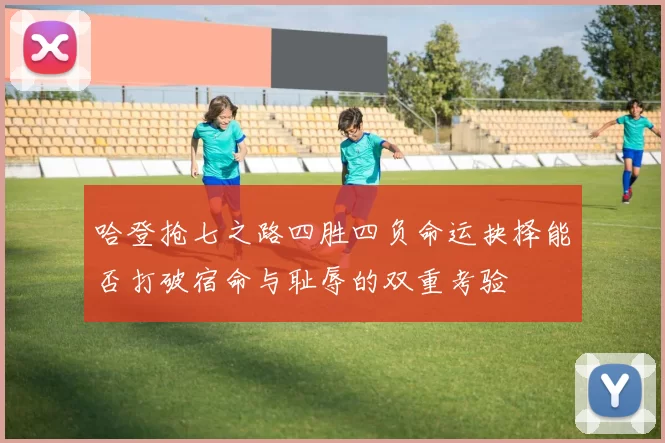 哈登抢七之路四胜四负命运抉择能否打破宿命与耻辱的双重考验
