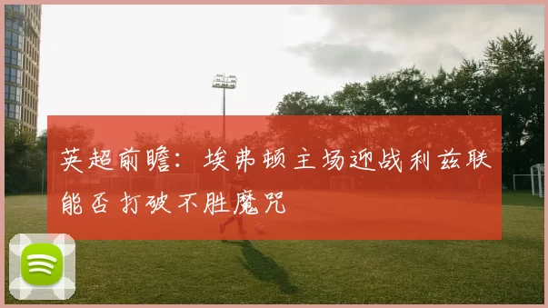英超前瞻：埃弗顿主场迎战利兹联能否打破不胜魔咒