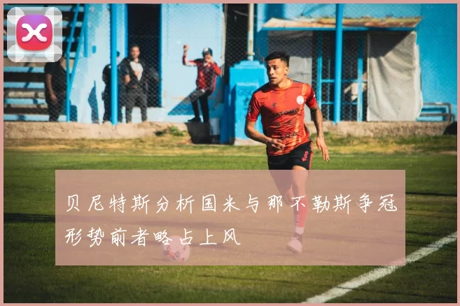 贝尼特斯分析国米与那不勒斯争冠形势前者略占上风