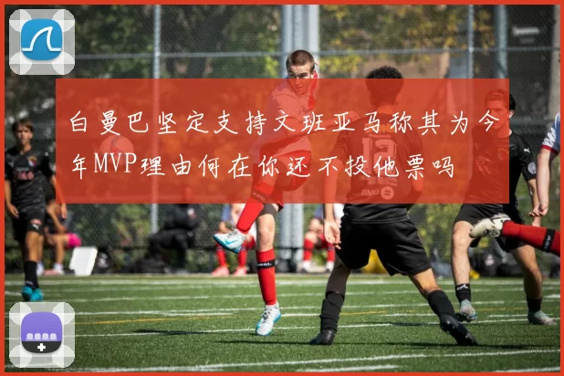 白曼巴坚定支持文班亚马称其为今年MVP理由何在你还不投他票吗