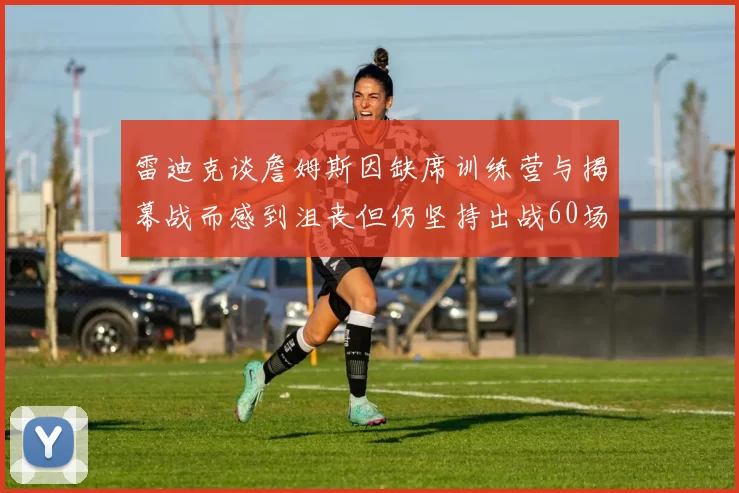 雷迪克谈詹姆斯因缺席训练营与揭幕战而感到沮丧但仍坚持出战60场比赛