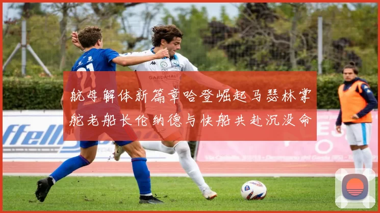 航母解体新篇章哈登崛起马瑟林掌舵老船长伦纳德与快船共赴沉没命运