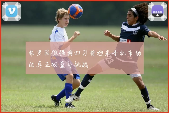 弗罗因德强调四月将迎来手机市场的真正较量与挑战