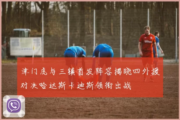 津门虎与三镇首发阵容揭晓四外援对决哈达斯卡迪斯领衔出战