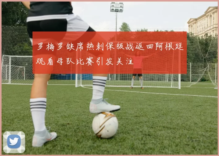 罗梅罗缺席热刺保级战返回阿根廷观看母队比赛引发关注