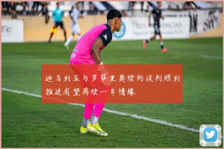 迪马利亚与罗萨里奥续约谈判顺利推进有望再续一年情缘