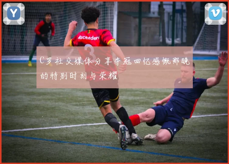 C罗社交媒体分享夺冠回忆感慨那晚的特别时刻与荣耀