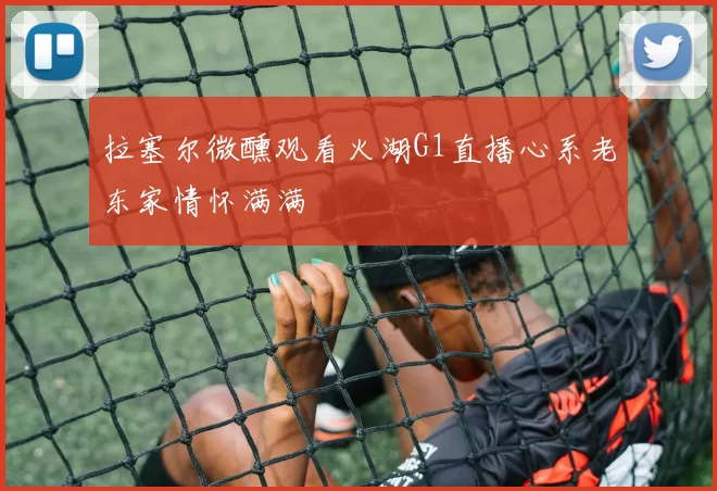 拉塞尔微醺观看火湖G1直播心系老东家情怀满满