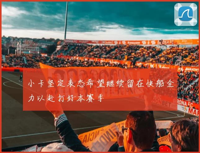 小卡坚定表态希望继续留在快船全力以赴打好本赛季