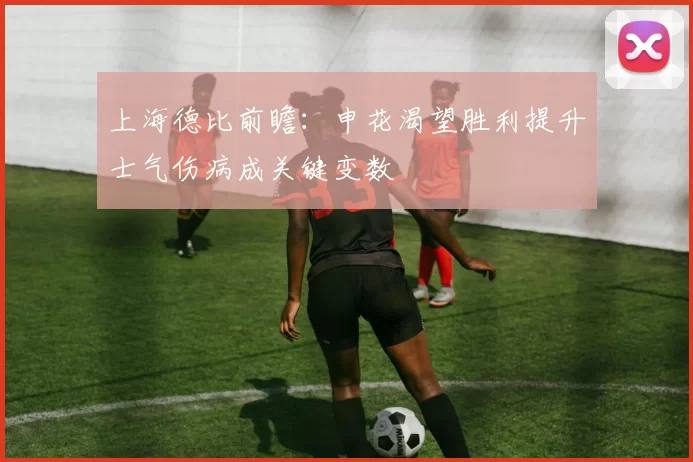上海德比前瞻：申花渴望胜利提升士气伤病成关键变数