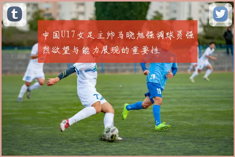 中国U17女足主帅马晓旭强调球员强烈欲望与能力展现的重要性