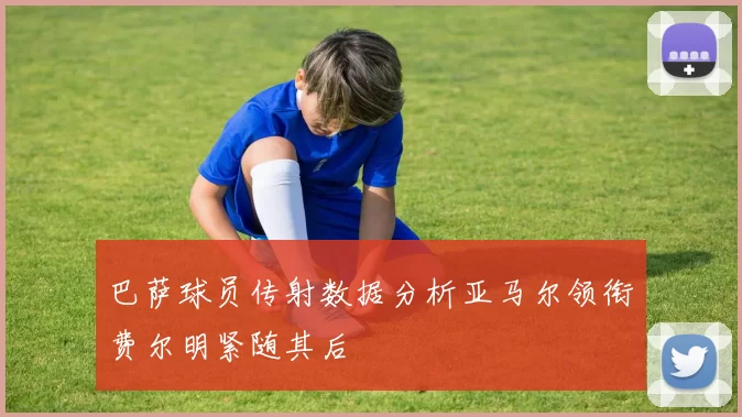 巴萨球员传射数据分析亚马尔领衔费尔明紧随其后