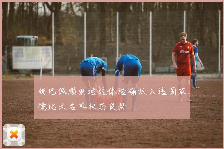 姆巴佩顺利通过体检确认入选国家德比大名单状态良好