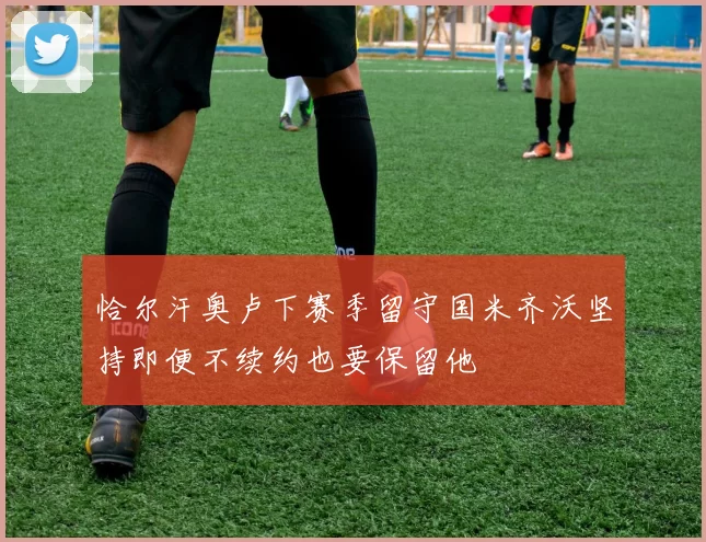 恰尔汗奥卢下赛季留守国米齐沃坚持即便不续约也要保留他