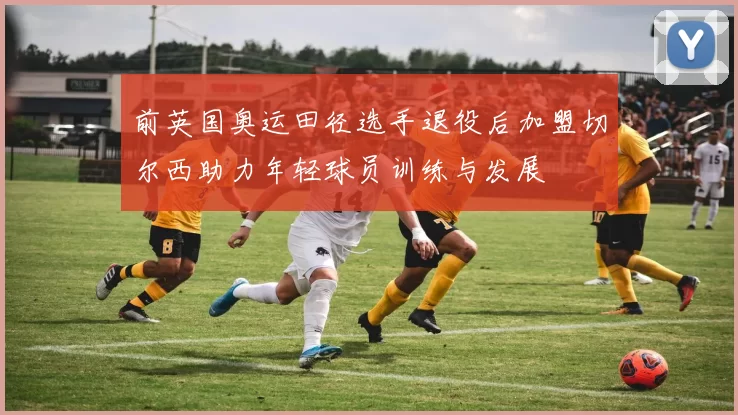 前英国奥运田径选手退役后加盟切尔西助力年轻球员训练与发展