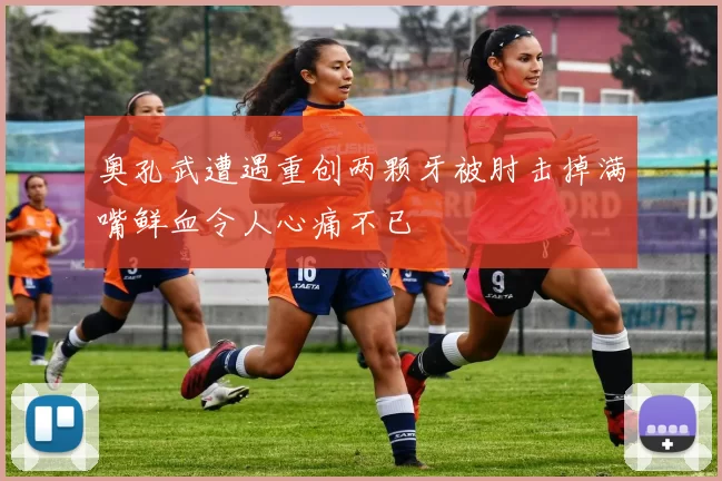 奥孔武遭遇重创两颗牙被肘击掉满嘴鲜血令人心痛不已