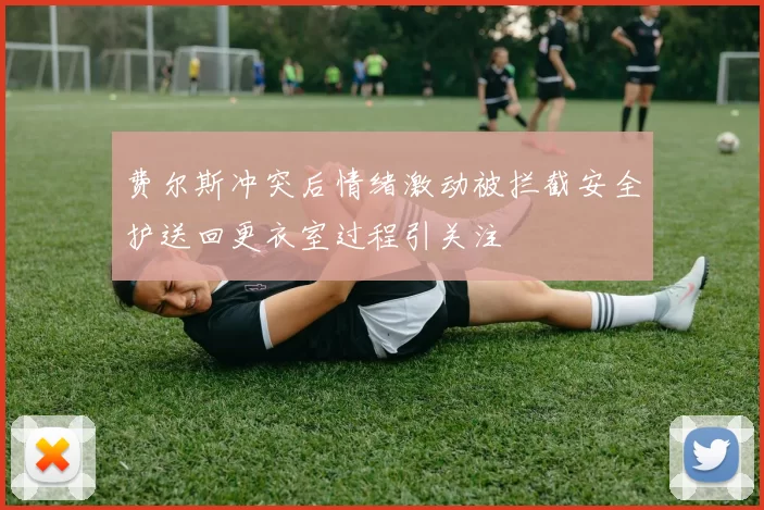 费尔斯冲突后情绪激动被拦截安全护送回更衣室过程引关注