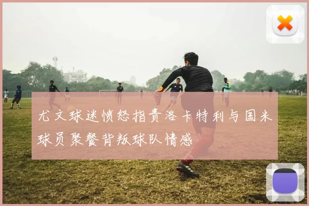 尤文球迷愤怒指责洛卡特利与国米球员聚餐背叛球队情感