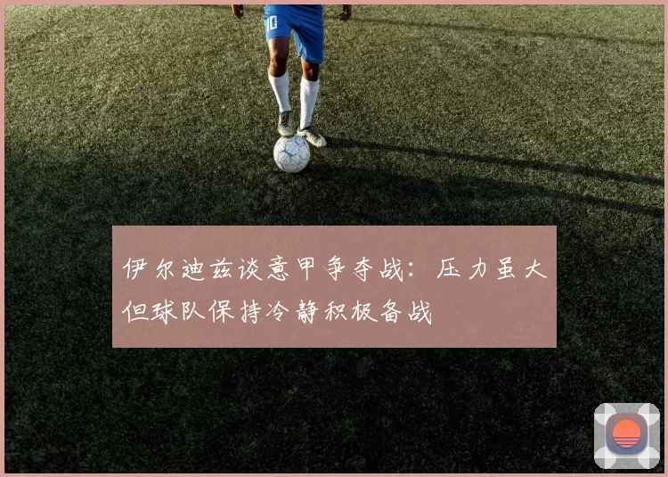伊尔迪兹谈意甲争夺战：压力虽大但球队保持冷静积极备战