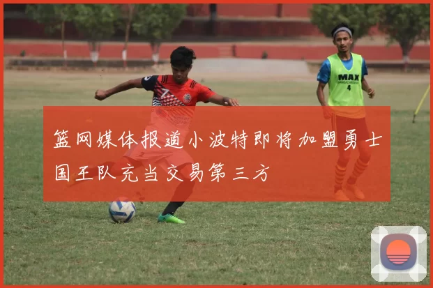 篮网媒体报道小波特即将加盟勇士国王队充当交易第三方