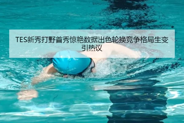 TES新秀打野首秀惊艳数据出色轮换竞争格局生变引热议